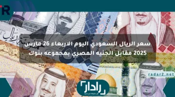 سعر الريال السعودي اليوم الأربعاء 26 مارس 2025 مقابل الجنيه المصري بمجموعة بنوك